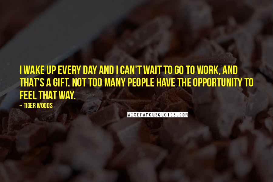 Tiger Woods quotes: I wake up every day and I can't wait to go to work, and that's a gift. Not too many people have the opportunity to feel that way. Tiger Woods quotes: I wake up every day and I can't wait to go to work, and that's a gift. Not too many people have the opportunity to feel that way.
