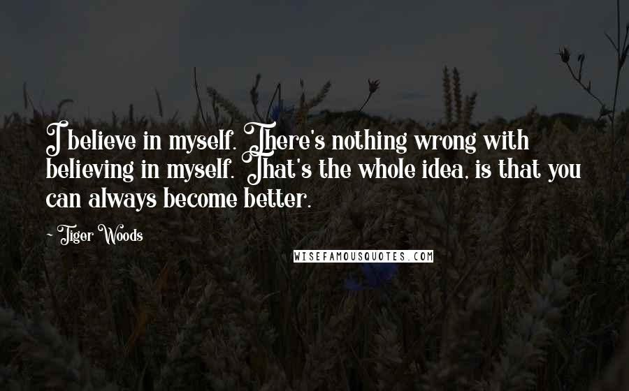 Tiger Woods quotes: I believe in myself. There's nothing wrong with believing in myself. That's the whole idea, is that you can always become better. Tiger Woods quotes: I believe in myself. There's nothing wrong with believing in myself. That's the whole idea, is that you can always become better.