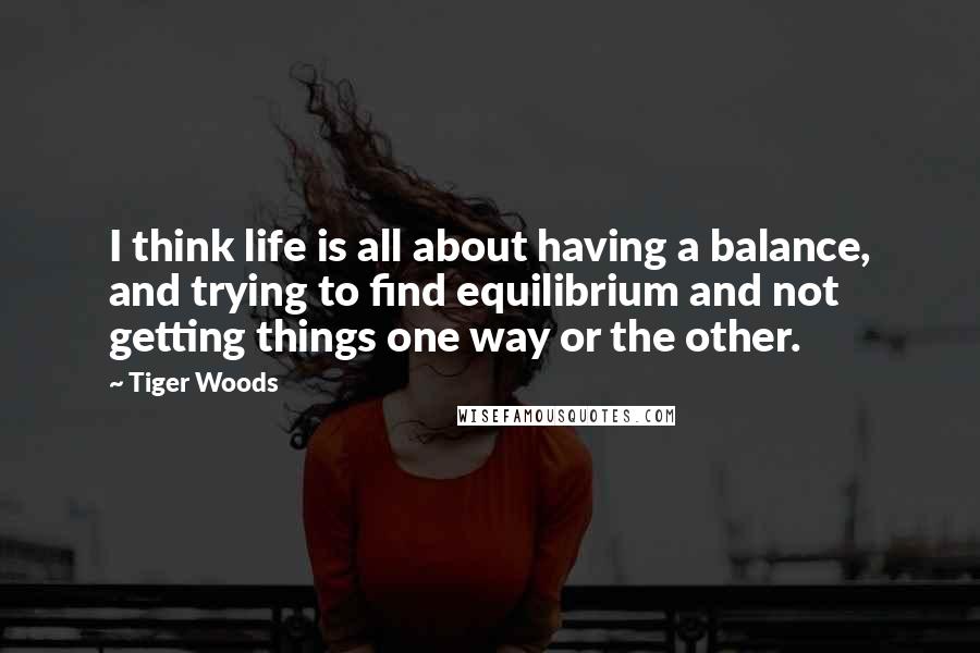 Tiger Woods quotes: I think life is all about having a balance, and trying to find equilibrium and not getting things one way or the other.