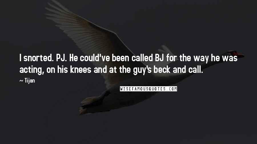 Tijan quotes: I snorted. PJ. He could've been called BJ for the way he was acting, on his knees and at the guy's beck and call.