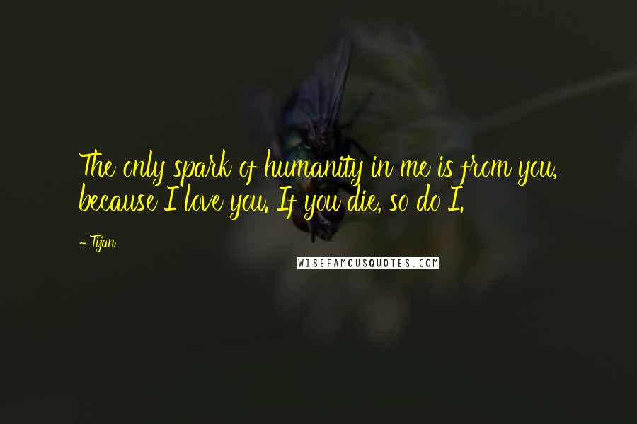 Tijan quotes: The only spark of humanity in me is from you, because I love you. If you die, so do I.