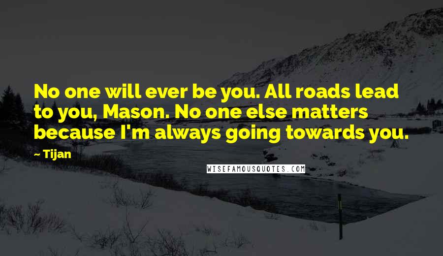 Tijan quotes: No one will ever be you. All roads lead to you, Mason. No one else matters because I'm always going towards you.