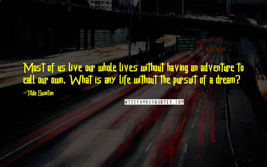 Tilda Swinton quotes: Most of us live our whole lives without having an adventure to call our own. What is any life without the pursuit of a dream? Tilda Swinton quotes: Most of us live our whole lives without having an adventure to call our own. What is any life without the pursuit of a dream?