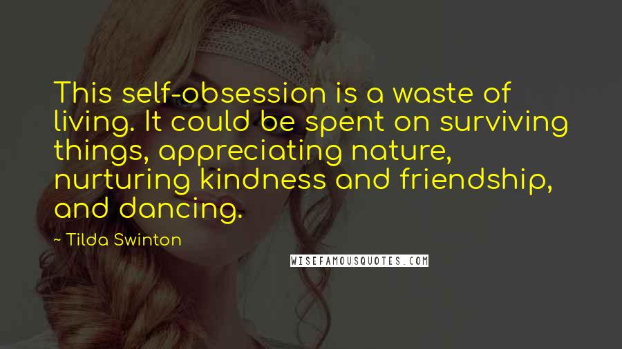 Tilda Swinton quotes: This self-obsession is a waste of living. It could be spent on surviving things, appreciating nature, nurturing kindness and friendship, and dancing. Tilda Swinton quotes: This self-obsession is a waste of living. It could be spent on surviving things, appreciating nature, nurturing kindness and friendship, and dancing.