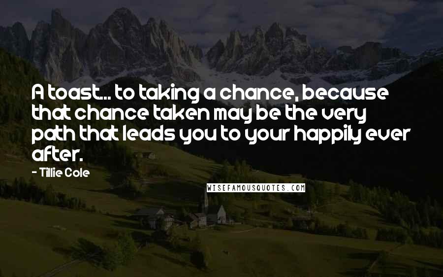 Tillie Cole quotes: A toast... to taking a chance, because that chance taken may be the very path that leads you to your happily ever after.