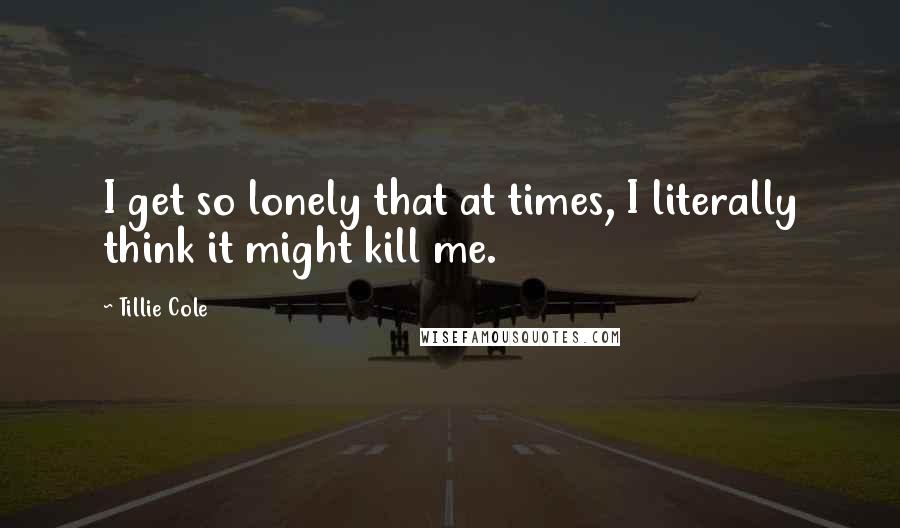 Tillie Cole quotes: I get so lonely that at times, I literally think it might kill me.