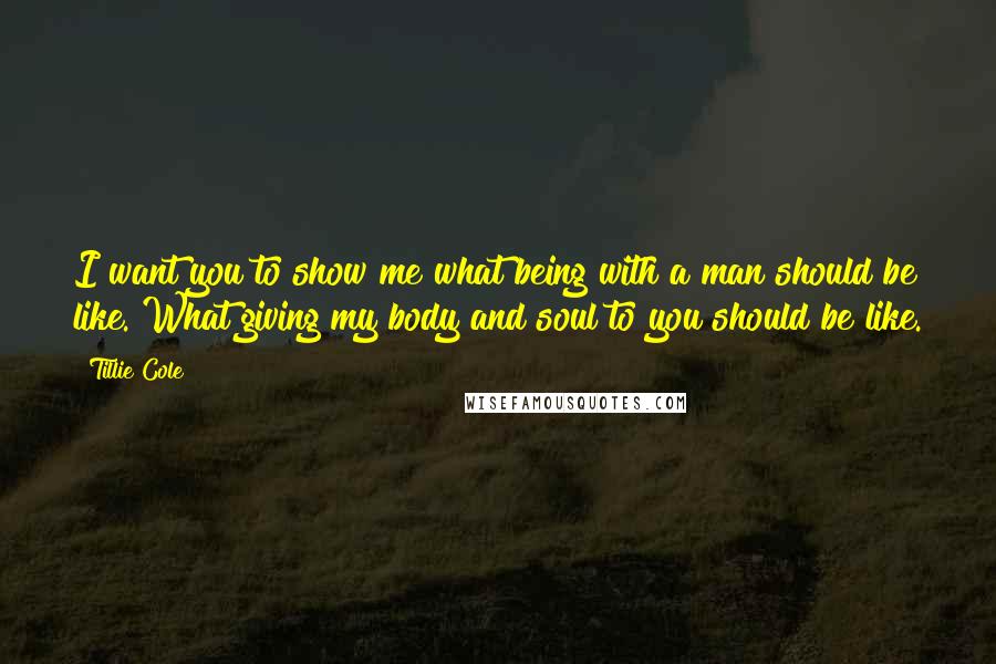 Tillie Cole quotes: I want you to show me what being with a man should be like. What giving my body and soul to you should be like. Tillie Cole quotes: I want you to show me what being with a man should be like. What giving my body and soul to you should be like.