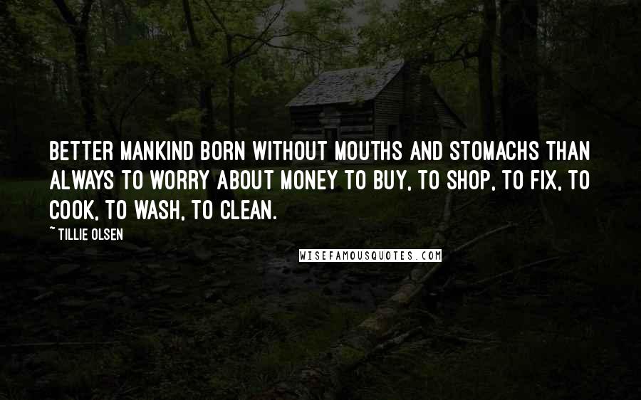 Tillie Olsen quotes: Better mankind born without mouths and stomachs than always to worry about money to buy, to shop, to fix, to cook, to wash, to clean. Tillie Olsen quotes: Better mankind born without mouths and stomachs than always to worry about money to buy, to shop, to fix, to cook, to wash, to clean.