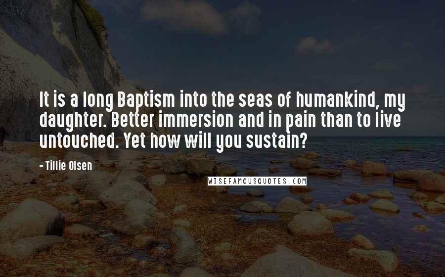 Tillie Olsen quotes: It is a long Baptism into the seas of humankind, my daughter. Better immersion and in pain than to live untouched. Yet how will you sustain?