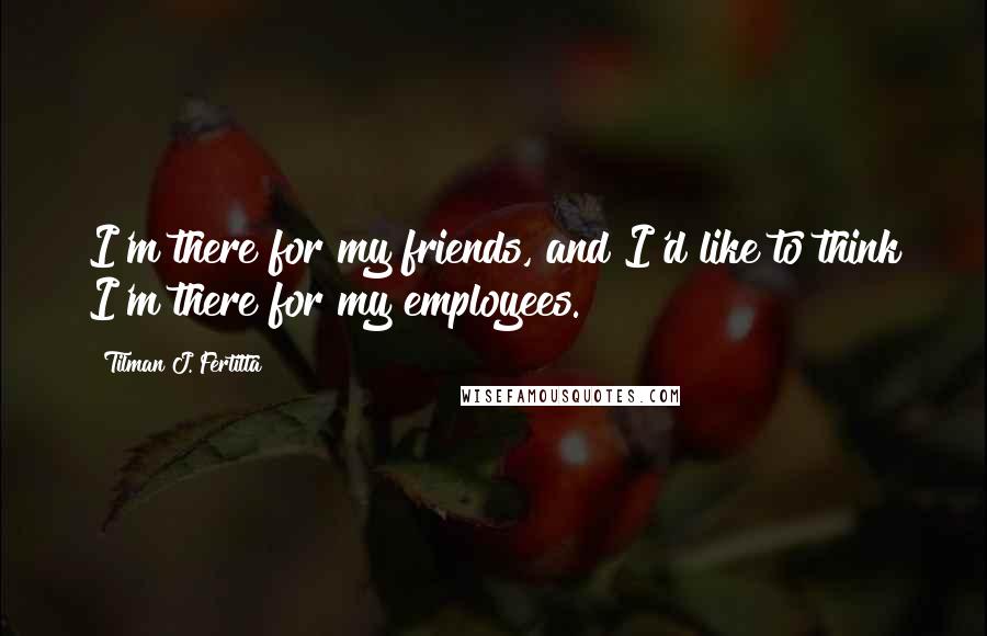 Tilman J. Fertitta quotes: I'm there for my friends, and I'd like to think I'm there for my employees.