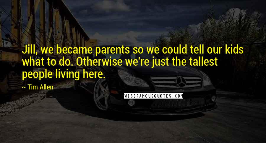 Tim Allen quotes: Jill, we became parents so we could tell our kids what to do. Otherwise we're just the tallest people living here.