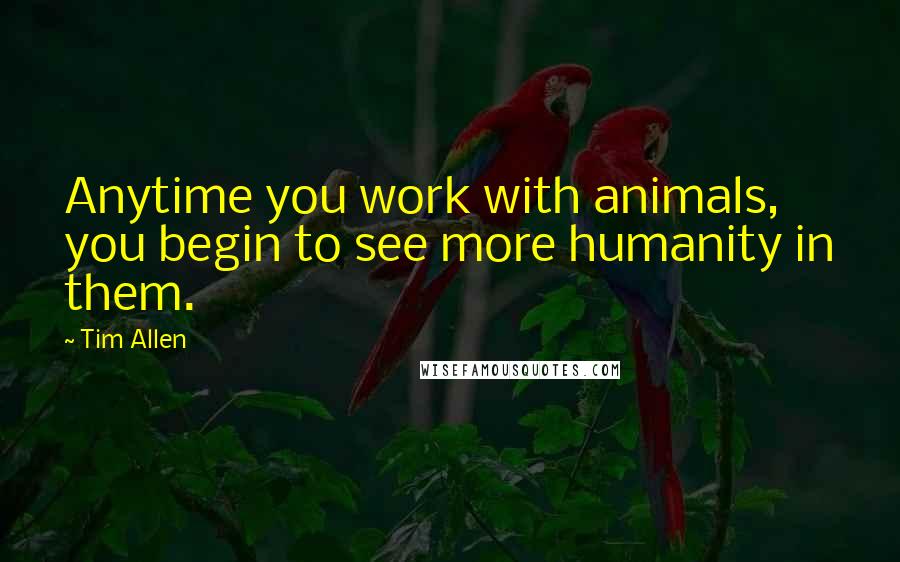 Tim Allen quotes: Anytime you work with animals, you begin to see more humanity in them.