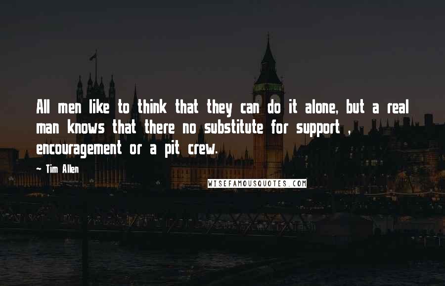 Tim Allen quotes: All men like to think that they can do it alone, but a real man knows that there no substitute for support , encouragement or a pit crew.
