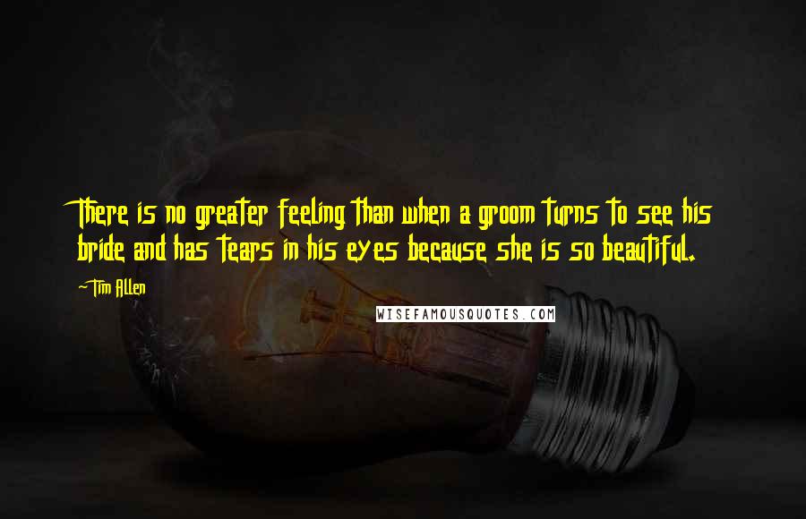 Tim Allen quotes: There is no greater feeling than when a groom turns to see his bride and has tears in his eyes because she is so beautiful.