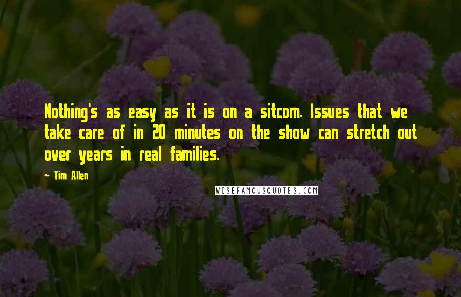 Tim Allen quotes: Nothing's as easy as it is on a sitcom. Issues that we take care of in 20 minutes on the show can stretch out over years in real families.