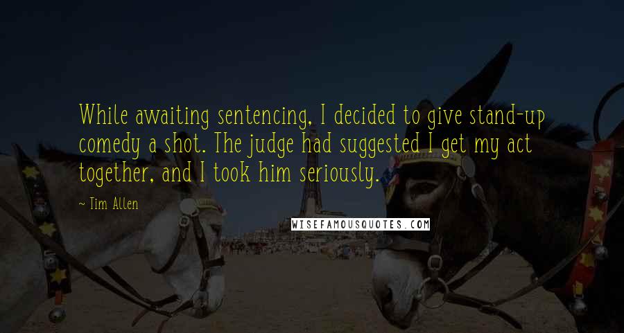 Tim Allen quotes: While awaiting sentencing, I decided to give stand-up comedy a shot. The judge had suggested I get my act together, and I took him seriously.