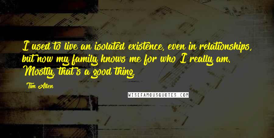 Tim Allen quotes: I used to live an isolated existence, even in relationships, but now my family knows me for who I really am. Mostly, that's a good thing.