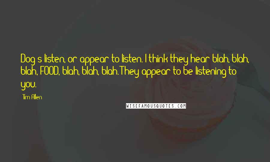 Tim Allen quotes: Dog's listen, or appear to listen. I think they hear blah, blah, blah, FOOD, blah, blah, blah. They appear to be listening to you.