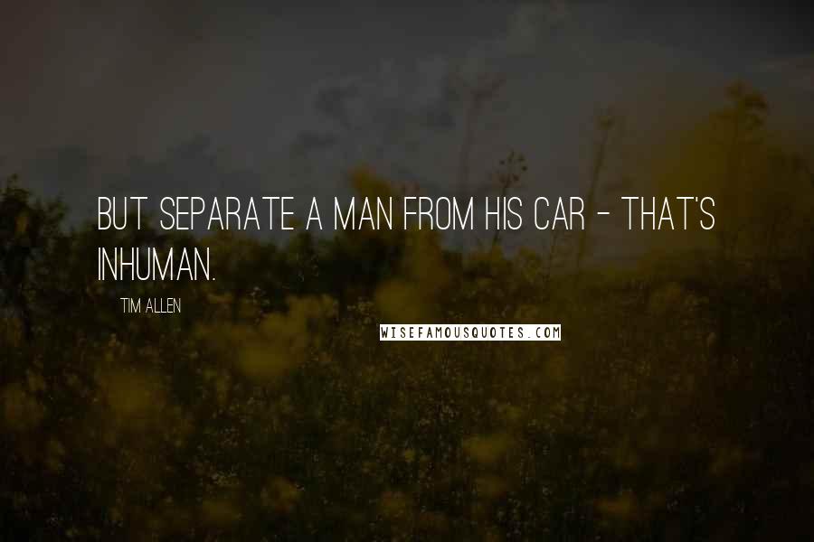 Tim Allen quotes: But separate a man from his car - that's inhuman.