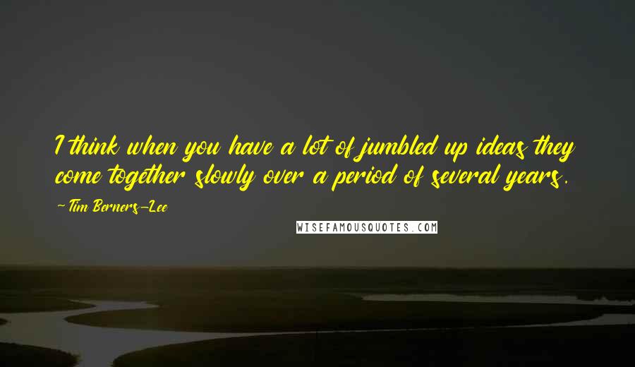 Tim Berners-Lee quotes: I think when you have a lot of jumbled up ideas they come together slowly over a period of several years.