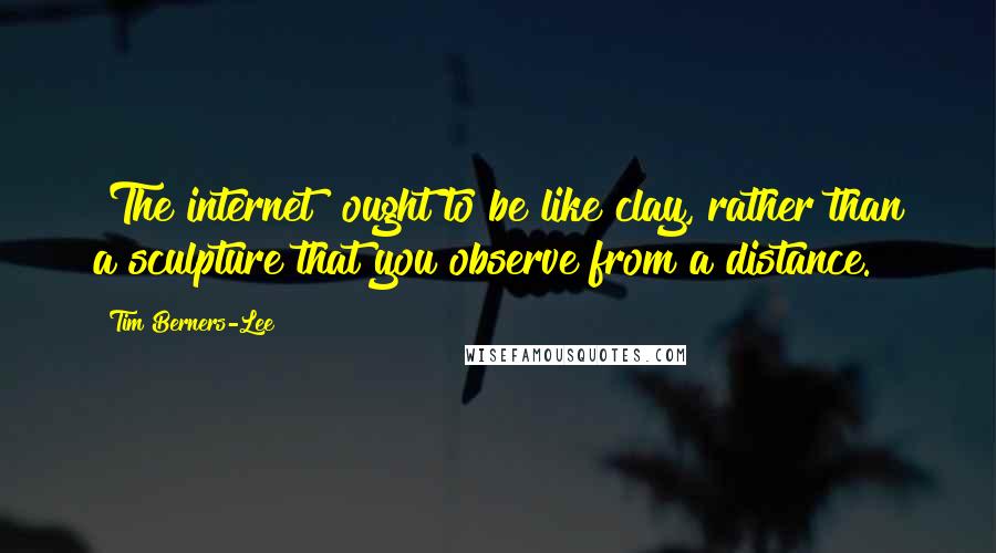 Tim Berners-Lee quotes: [The internet] ought to be like clay, rather than a sculpture that you observe from a distance.