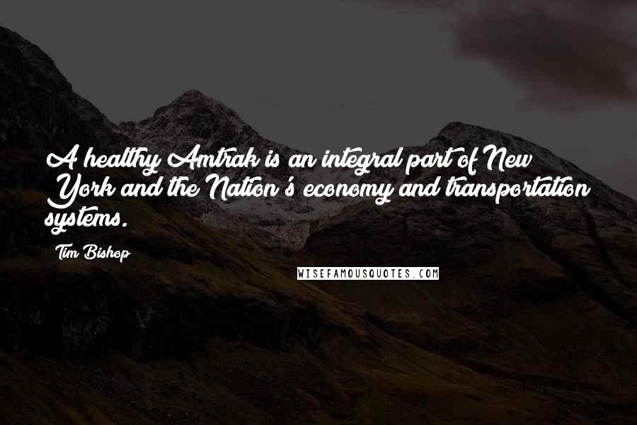 Tim Bishop quotes: A healthy Amtrak is an integral part of New York and the Nation's economy and transportation systems. Tim Bishop quotes: A healthy Amtrak is an integral part of New York and the Nation's economy and transportation systems.