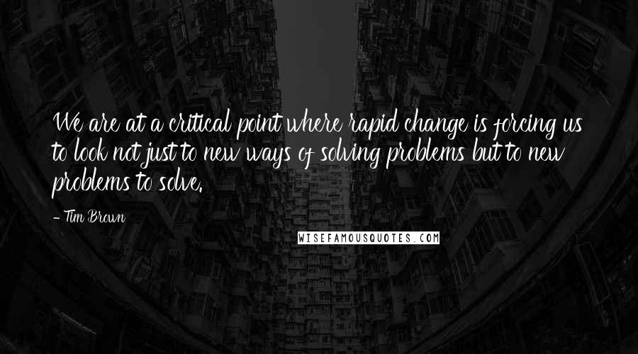 Tim Brown quotes: We are at a critical point where rapid change is forcing us to look not just to new ways of solving problems but to new problems to solve.