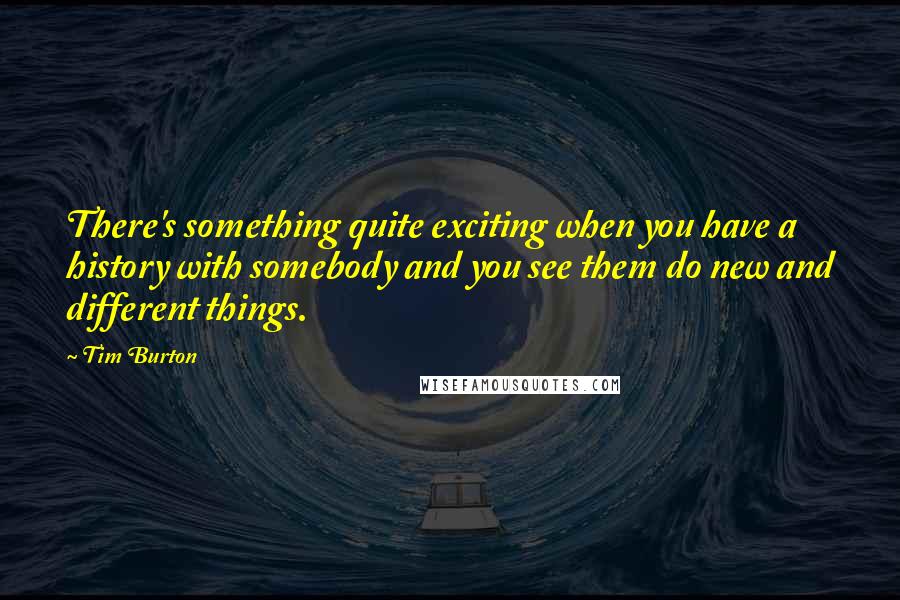 Tim Burton quotes: There's something quite exciting when you have a history with somebody and you see them do new and different things.