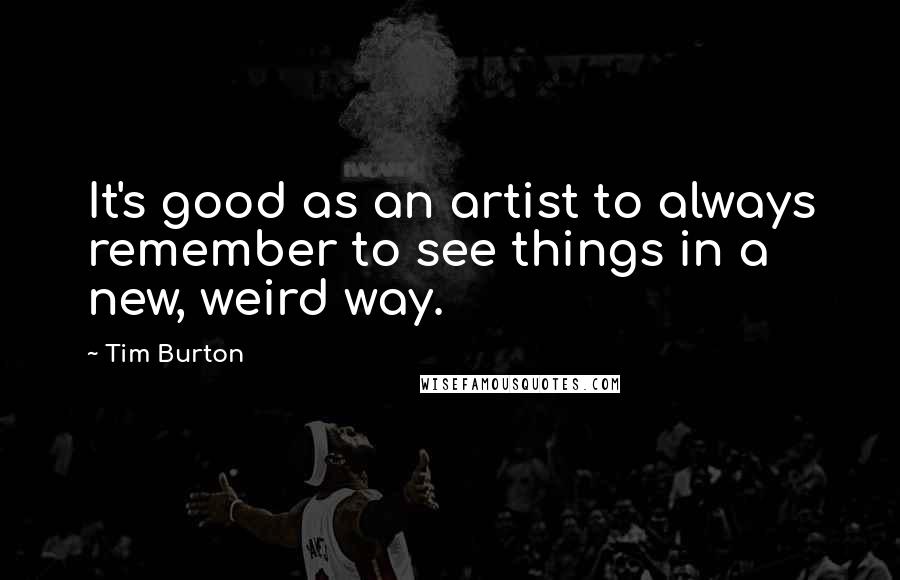 Tim Burton quotes: It's good as an artist to always remember to see things in a new, weird way.