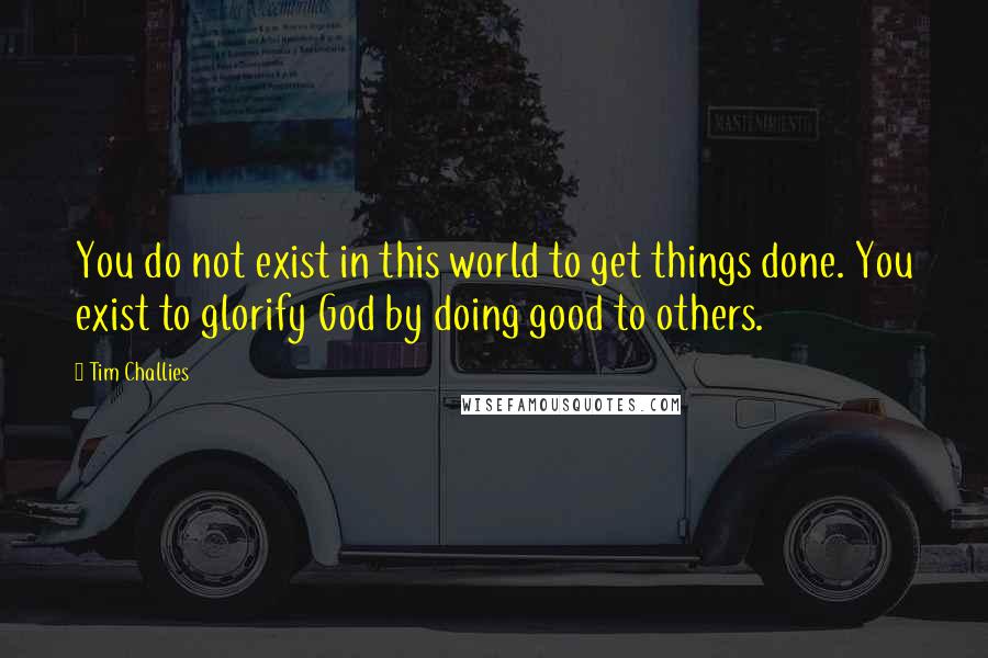 Tim Challies quotes: You do not exist in this world to get things done. You exist to glorify God by doing good to others.