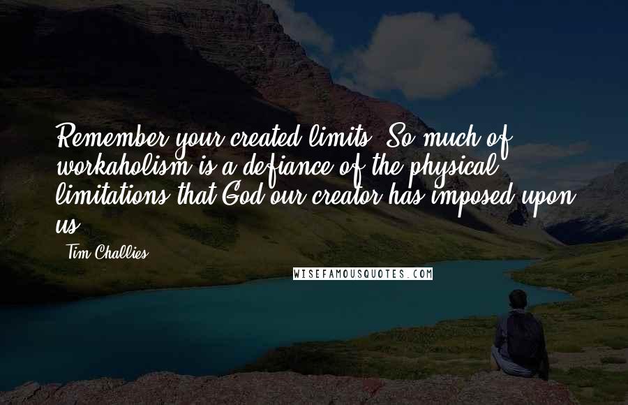 Tim Challies quotes: Remember your created limits. So much of workaholism is a defiance of the physical limitations that God our creator has imposed upon us.