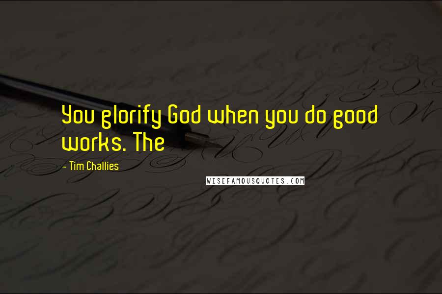 Tim Challies quotes: You glorify God when you do good works. The