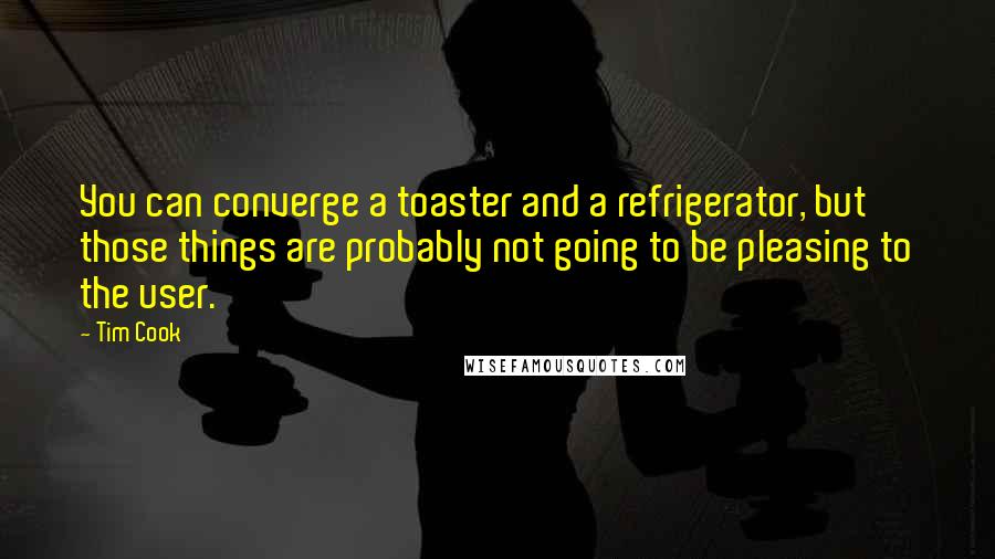 Tim Cook quotes: You can converge a toaster and a refrigerator, but those things are probably not going to be pleasing to the user.