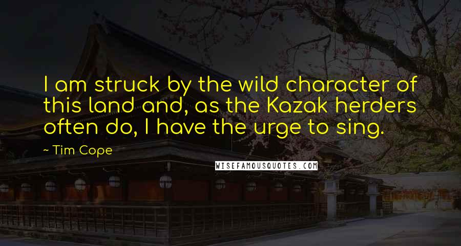 Tim Cope quotes: I am struck by the wild character of this land and, as the Kazak herders often do, I have the urge to sing.