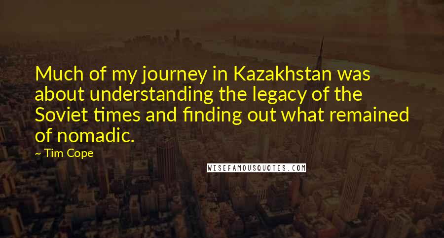 Tim Cope quotes: Much of my journey in Kazakhstan was about understanding the legacy of the Soviet times and finding out what remained of nomadic.