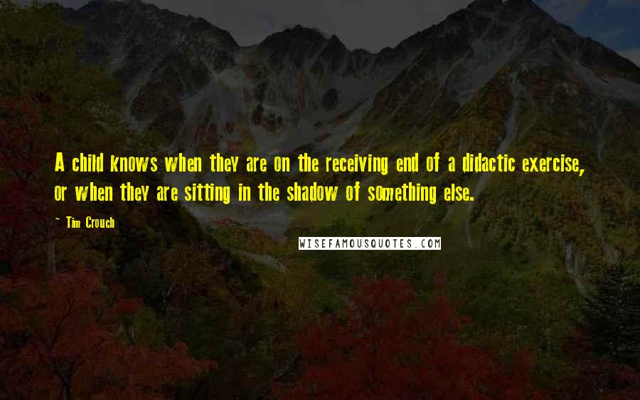 Tim Crouch quotes: A child knows when they are on the receiving end of a didactic exercise, or when they are sitting in the shadow of something else. Tim Crouch quotes: A child knows when they are on the receiving end of a didactic exercise, or when they are sitting in the shadow of something else.