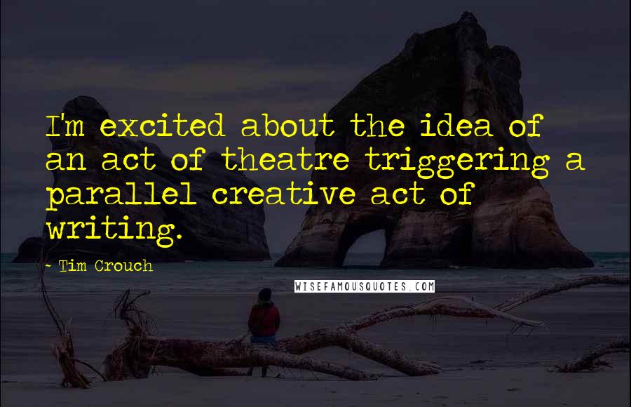 Tim Crouch quotes: I'm excited about the idea of an act of theatre triggering a parallel creative act of writing.