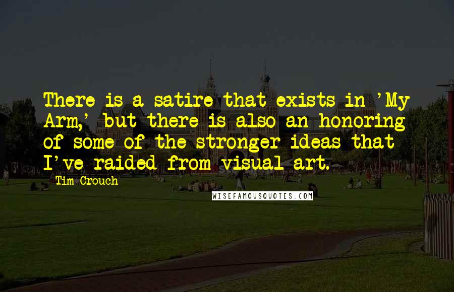 Tim Crouch quotes: There is a satire that exists in 'My Arm,' but there is also an honoring of some of the stronger ideas that I've raided from visual art. Tim Crouch quotes: There is a satire that exists in 'My Arm,' but there is also an honoring of some of the stronger ideas that I've raided from visual art.