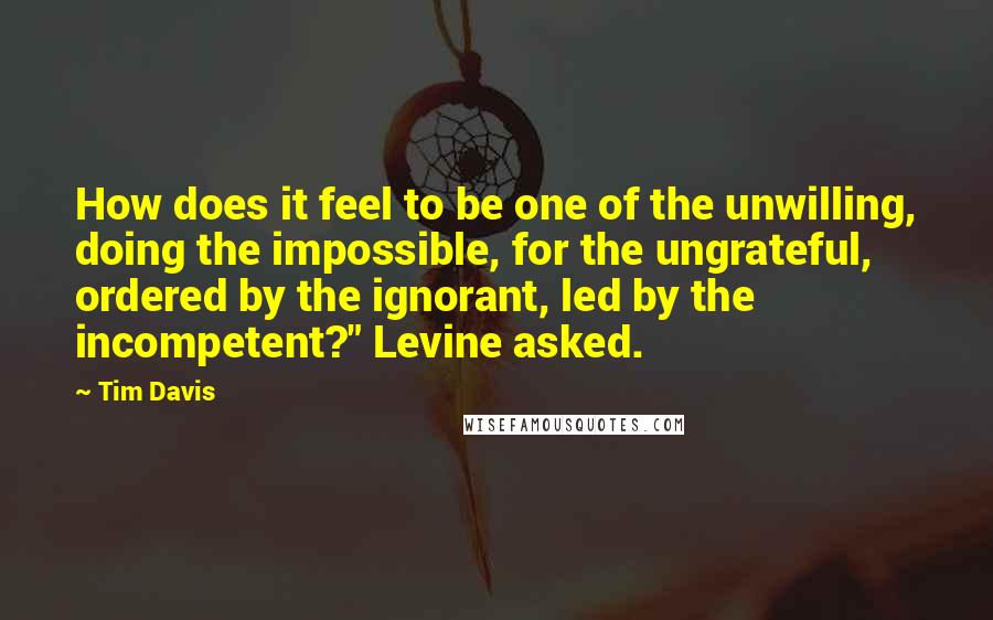 Tim Davis quotes: How does it feel to be one of the unwilling, doing the impossible, for the ungrateful, ordered by the ignorant, led by the incompetent?" Levine asked.