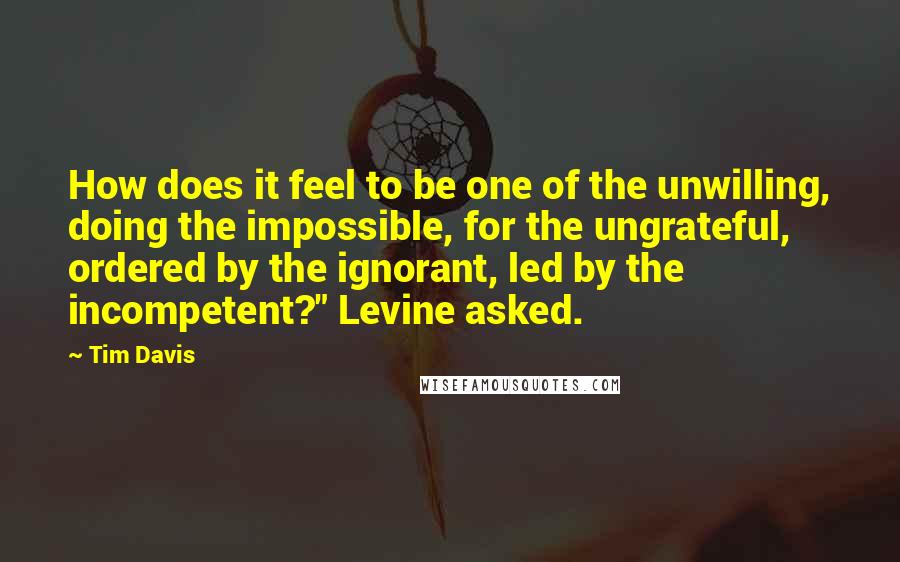 Tim Davis quotes: How does it feel to be one of the unwilling, doing the impossible, for the ungrateful, ordered by the ignorant, led by the incompetent?" Levine asked. Tim Davis quotes: How does it feel to be one of the unwilling, doing the impossible, for the ungrateful, ordered by the ignorant, led by the incompetent?" Levine asked.