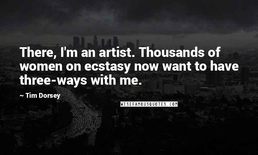 Tim Dorsey quotes: There, I'm an artist. Thousands of women on ecstasy now want to have three-ways with me. Tim Dorsey quotes: There, I'm an artist. Thousands of women on ecstasy now want to have three-ways with me.