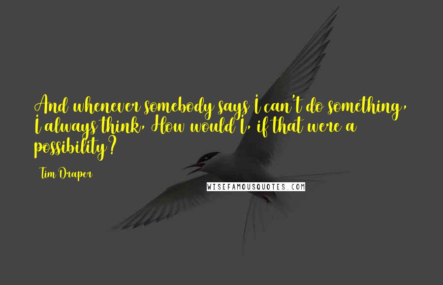 Tim Draper quotes: And whenever somebody says I can't do something, I always think, How would I, if that were a possibility?