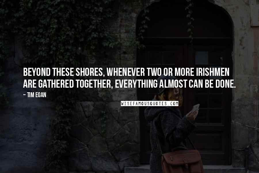 Tim Egan quotes: Beyond these shores, whenever two or more Irishmen are gathered together, everything almost can be done.