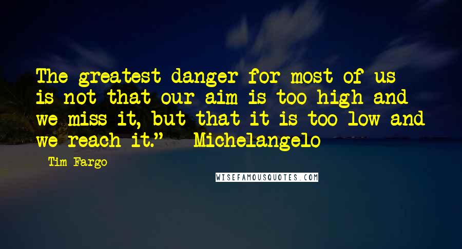 Tim Fargo quotes: The greatest danger for most of us is not that our aim is too high and we miss it, but that it is too low and we reach it." -