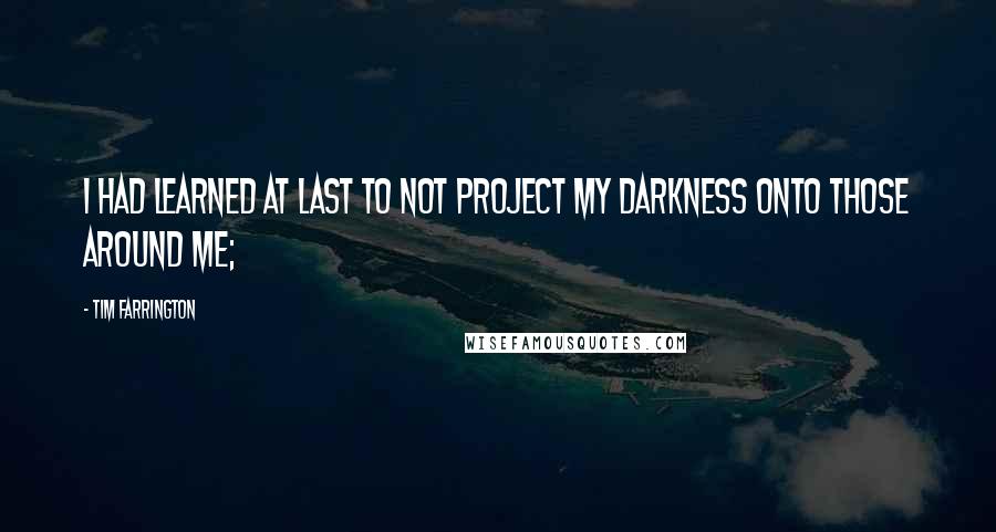 Tim Farrington quotes: I had learned at last to not project my darkness onto those around me;