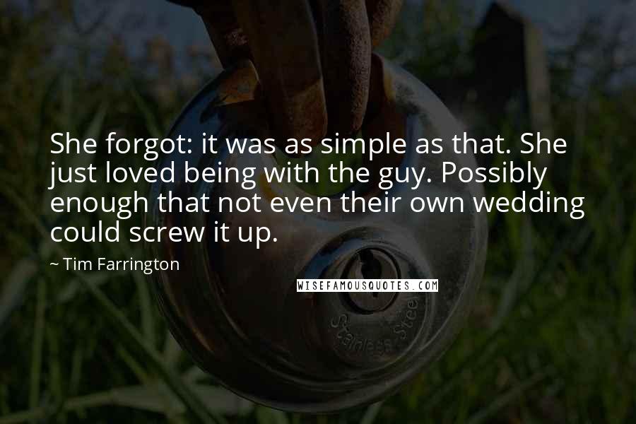 Tim Farrington quotes: She forgot: it was as simple as that. She just loved being with the guy. Possibly enough that not even their own wedding could screw it up. Tim Farrington quotes: She forgot: it was as simple as that. She just loved being with the guy. Possibly enough that not even their own wedding could screw it up.