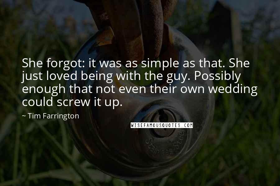 Tim Farrington quotes: She forgot: it was as simple as that. She just loved being with the guy. Possibly enough that not even their own wedding could screw it up.