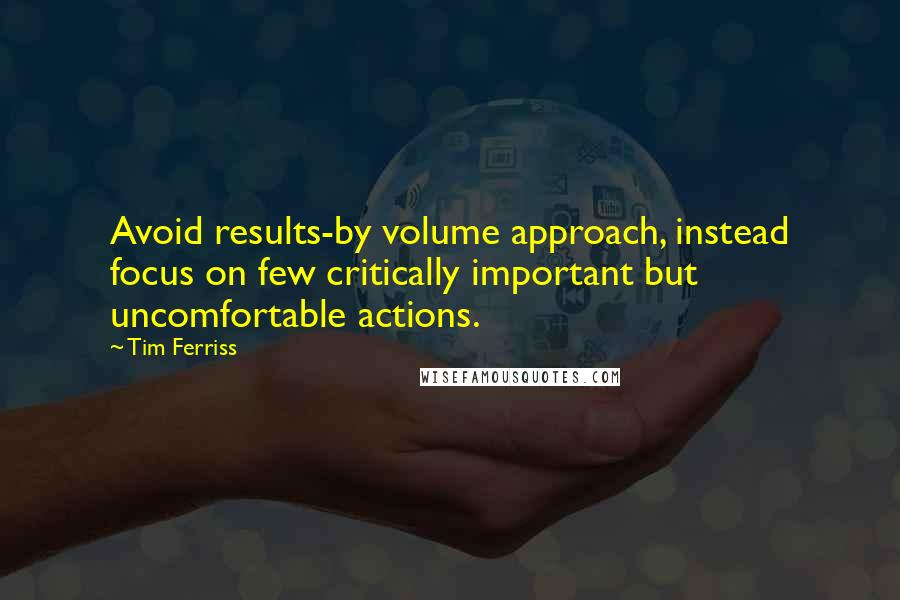 Tim Ferriss quotes: Avoid results-by volume approach, instead focus on few critically important but uncomfortable actions. Tim Ferriss quotes: Avoid results-by volume approach, instead focus on few critically important but uncomfortable actions.