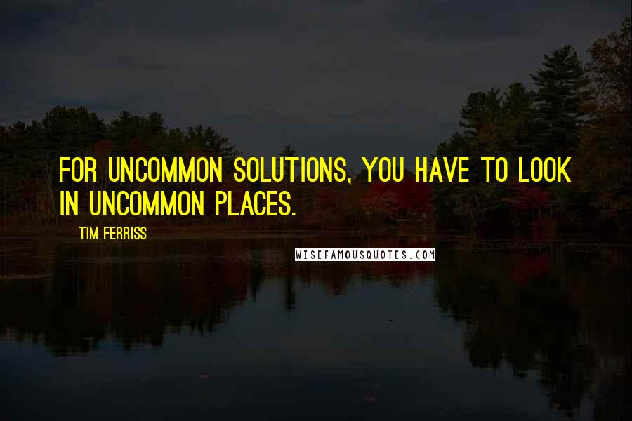 Tim Ferriss quotes: For uncommon solutions, you have to look in uncommon places.