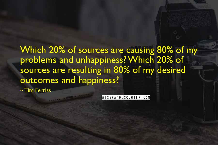 Tim Ferriss quotes: Which 20% of sources are causing 80% of my problems and unhappiness? Which 20% of sources are resulting in 80% of my desired outcomes and happiness? Tim Ferriss quotes: Which 20% of sources are causing 80% of my problems and unhappiness? Which 20% of sources are resulting in 80% of my desired outcomes and happiness?